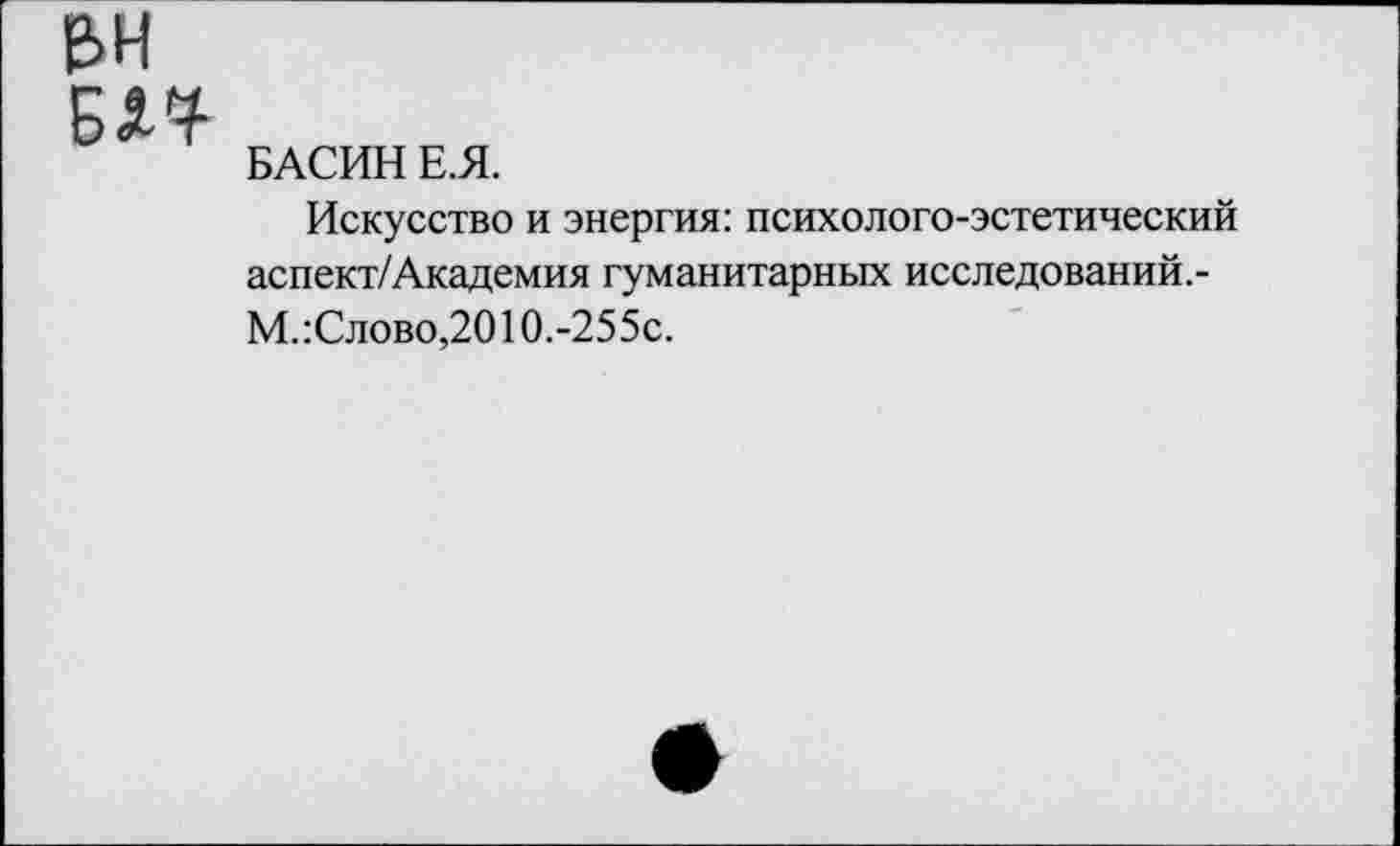 ﻿е>н
БАСИН Е.Я.
Искусство и энергия: психолого-эстетический аспект/Академия гуманитарных исследований.-М. :Слово,2010.-255с.